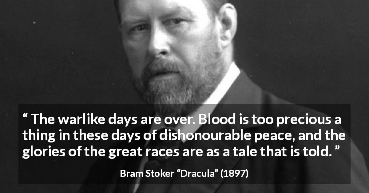 Bram Stoker quote about war from Dracula - The warlike days are over. Blood is too precious a thing in these days of dishonourable peace, and the glories of the great races are as a tale that is told.