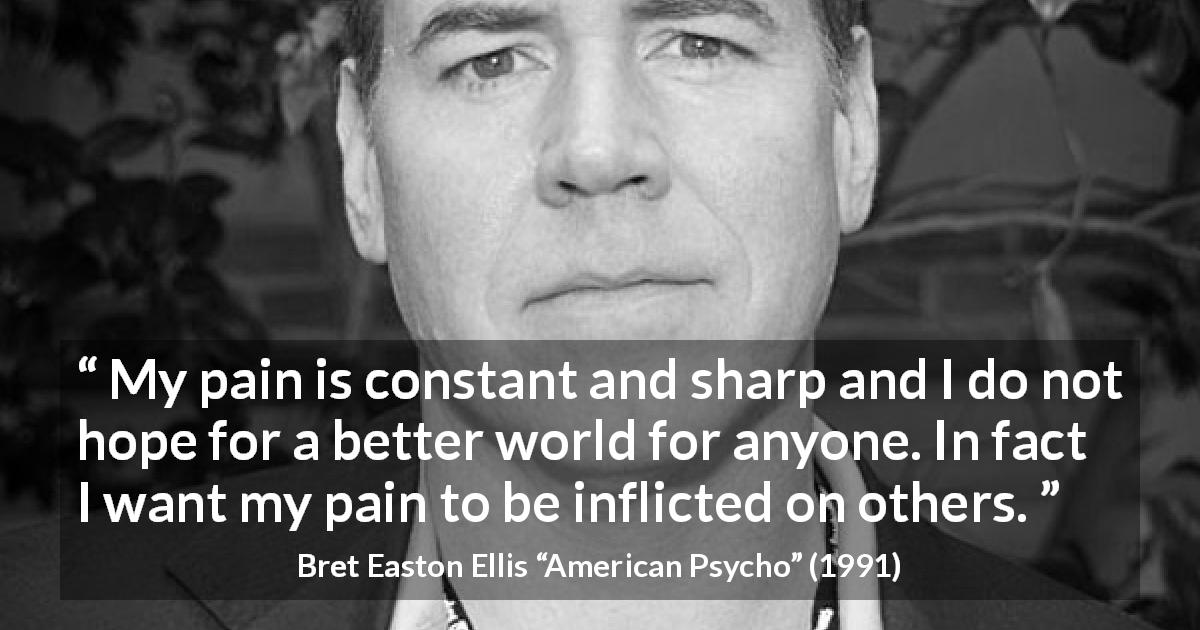 Bret Easton Ellis quote about hate from American Psycho - My pain is constant and sharp and I do not hope for a better world for anyone. In fact I want my pain to be inflicted on others.