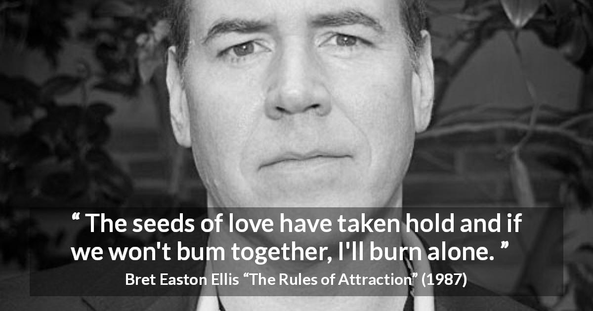 Bret Easton Ellis quote about love from The Rules of Attraction - The seeds of love have taken hold and if we won't bum together, I'll burn alone.