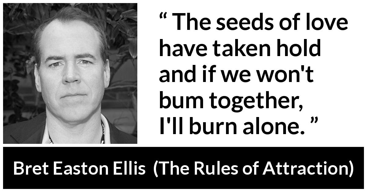 Bret Easton Ellis quote about love from The Rules of Attraction - The seeds of love have taken hold and if we won't bum together, I'll burn alone.