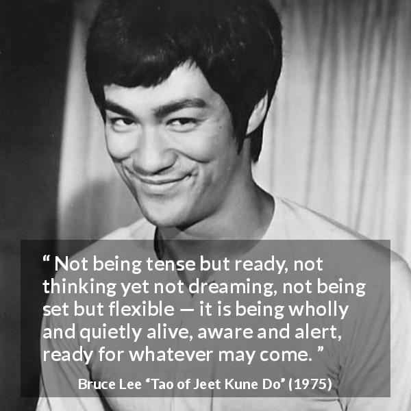 Bruce Lee quote about awareness from Tao of Jeet Kune Do - Not being tense but ready, not thinking yet not dreaming, not being set but flexible — it is being wholly and quietly alive, aware and alert, ready for whatever may come.