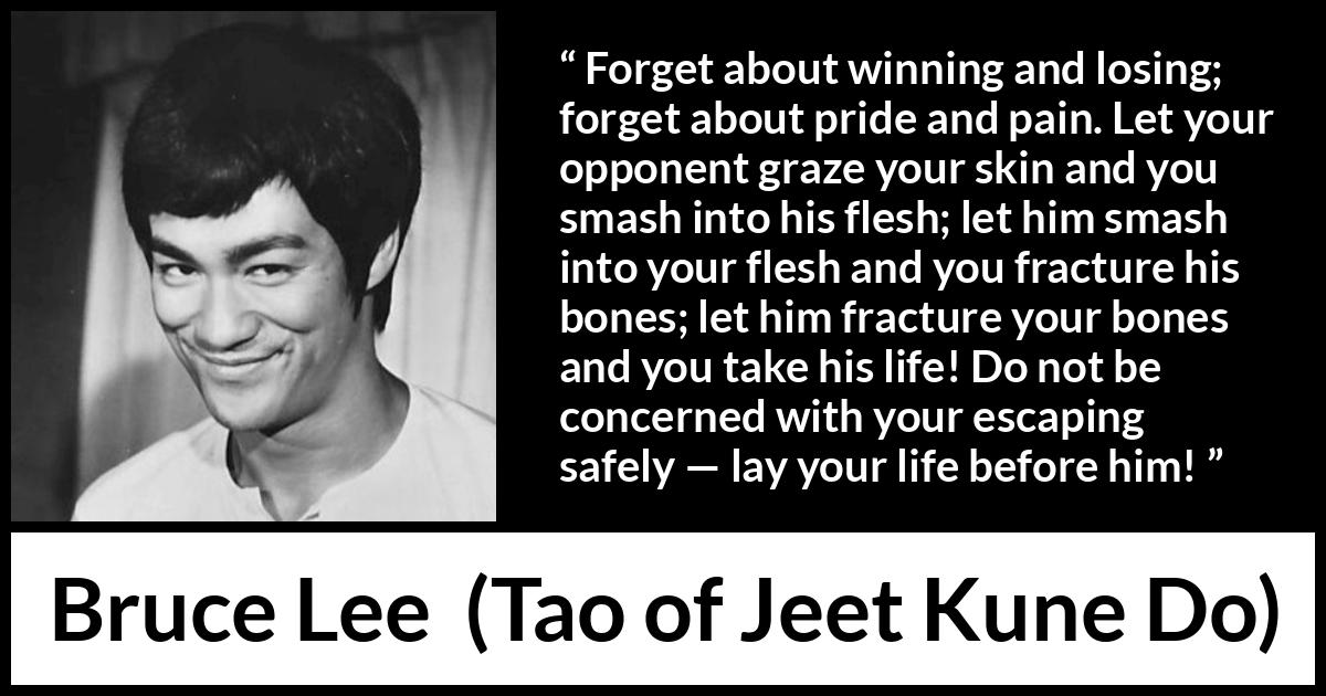 Bruce Lee quote about battle from Tao of Jeet Kune Do - Forget about winning and losing; forget about pride and pain. Let your opponent graze your skin and you smash into his flesh; let him smash into your flesh and you fracture his bones; let him fracture your bones and you take his life! Do not be concerned with your escaping safely — lay your life before him!