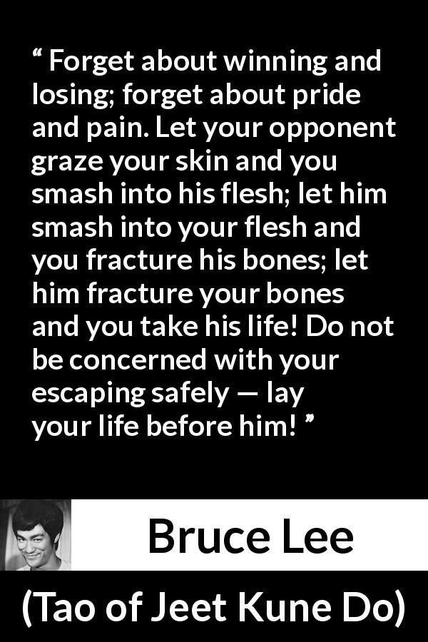 Bruce Lee quote about battle from Tao of Jeet Kune Do - Forget about winning and losing; forget about pride and pain. Let your opponent graze your skin and you smash into his flesh; let him smash into your flesh and you fracture his bones; let him fracture your bones and you take his life! Do not be concerned with your escaping safely — lay your life before him!
