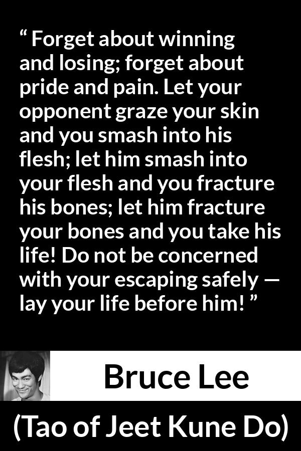 Bruce Lee quote about battle from Tao of Jeet Kune Do - Forget about winning and losing; forget about pride and pain. Let your opponent graze your skin and you smash into his flesh; let him smash into your flesh and you fracture his bones; let him fracture your bones and you take his life! Do not be concerned with your escaping safely — lay your life before him!