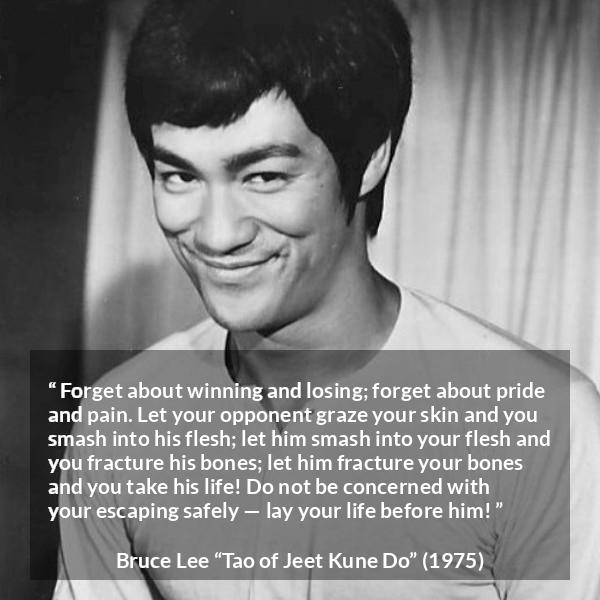 Bruce Lee quote about battle from Tao of Jeet Kune Do - Forget about winning and losing; forget about pride and pain. Let your opponent graze your skin and you smash into his flesh; let him smash into your flesh and you fracture his bones; let him fracture your bones and you take his life! Do not be concerned with your escaping safely — lay your life before him!