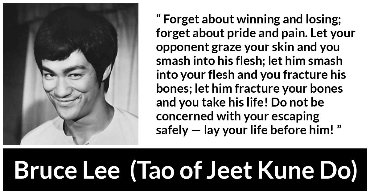 Bruce Lee quote about battle from Tao of Jeet Kune Do - Forget about winning and losing; forget about pride and pain. Let your opponent graze your skin and you smash into his flesh; let him smash into your flesh and you fracture his bones; let him fracture your bones and you take his life! Do not be concerned with your escaping safely — lay your life before him!