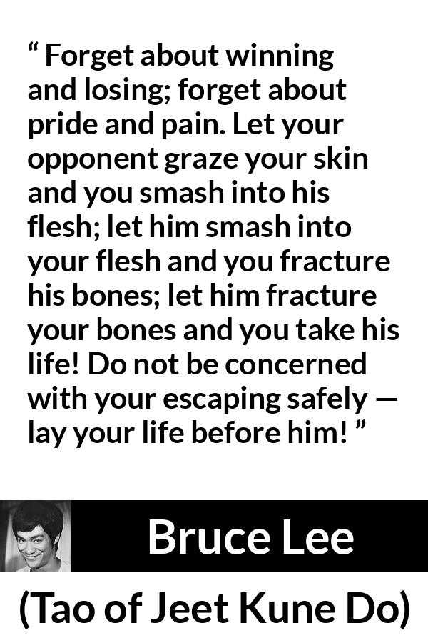 Bruce Lee quote about battle from Tao of Jeet Kune Do - Forget about winning and losing; forget about pride and pain. Let your opponent graze your skin and you smash into his flesh; let him smash into your flesh and you fracture his bones; let him fracture your bones and you take his life! Do not be concerned with your escaping safely — lay your life before him!