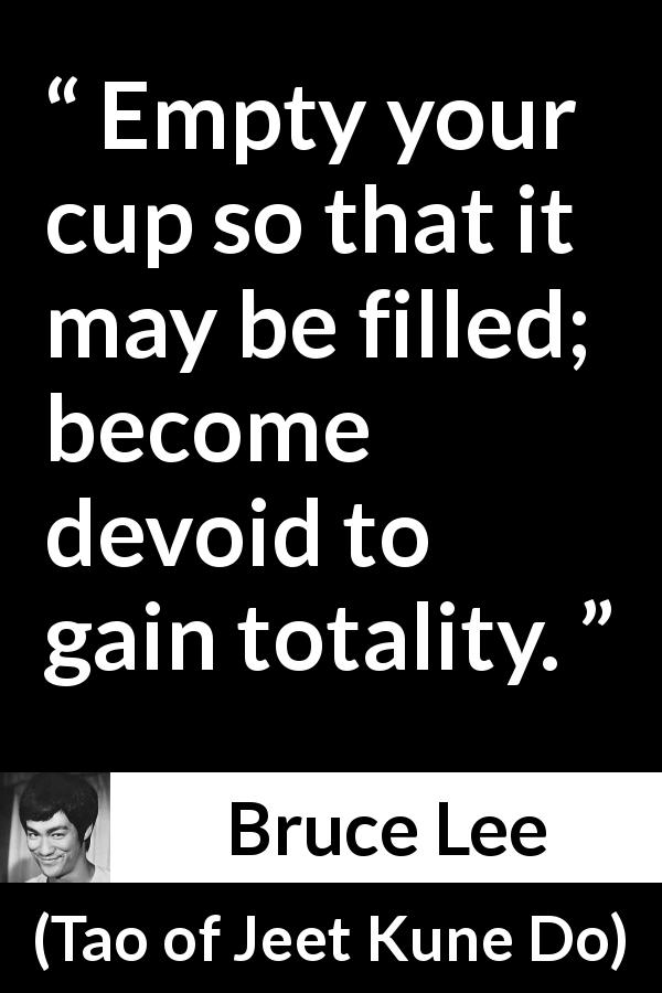 Bruce Lee quote about emptiness from Tao of Jeet Kune Do - Empty your cup so that it may be filled; become devoid to gain totality.