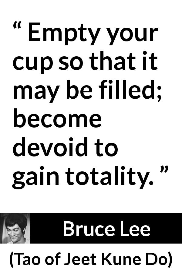 Bruce Lee quote about emptiness from Tao of Jeet Kune Do - Empty your cup so that it may be filled; become devoid to gain totality.