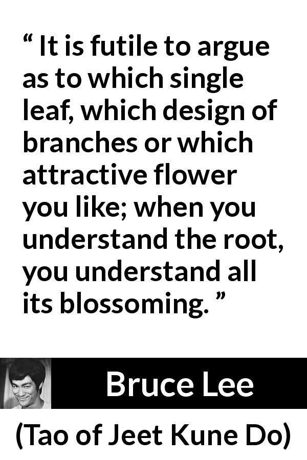 Bruce Lee quote about flower from Tao of Jeet Kune Do - It is futile to argue as to which single leaf, which design of branches or which attractive flower you like; when you understand the root, you understand all its blossoming.