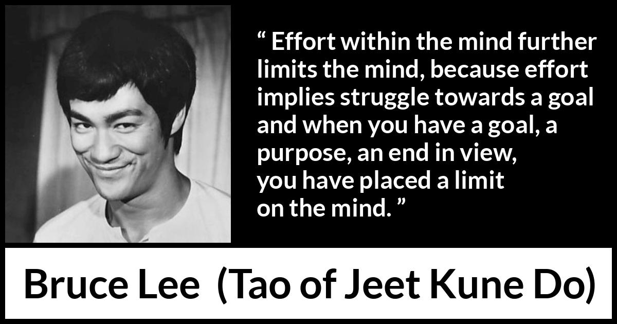 Bruce Lee quote about mind from Tao of Jeet Kune Do - Effort within the mind further limits the mind, because effort implies struggle towards a goal and when you have a goal, a purpose, an end in view, you have placed a limit on the mind.