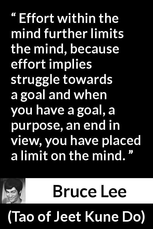 Bruce Lee quote about mind from Tao of Jeet Kune Do - Effort within the mind further limits the mind, because effort implies struggle towards a goal and when you have a goal, a purpose, an end in view, you have placed a limit on the mind.