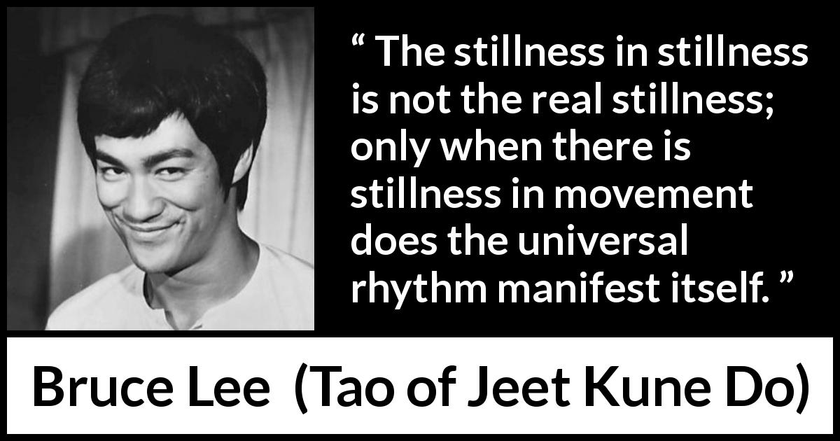 Bruce Lee quote about movement from Tao of Jeet Kune Do - The stillness in stillness is not the real stillness; only when there is stillness in movement does the universal rhythm manifest itself.