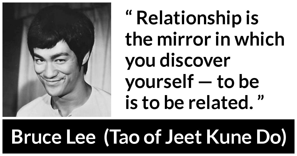 Bruce Lee quote about relationship from Tao of Jeet Kune Do - Relationship is the mirror in which you discover yourself — to be is to be related.