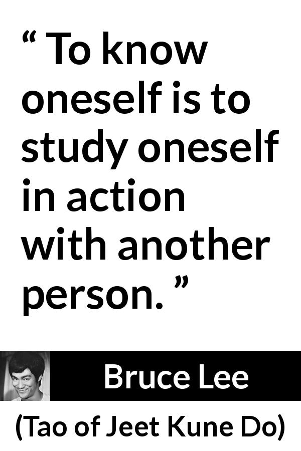 Bruce Lee quote about self-knowledge from Tao of Jeet Kune Do - To know oneself is to study oneself in action with another person.