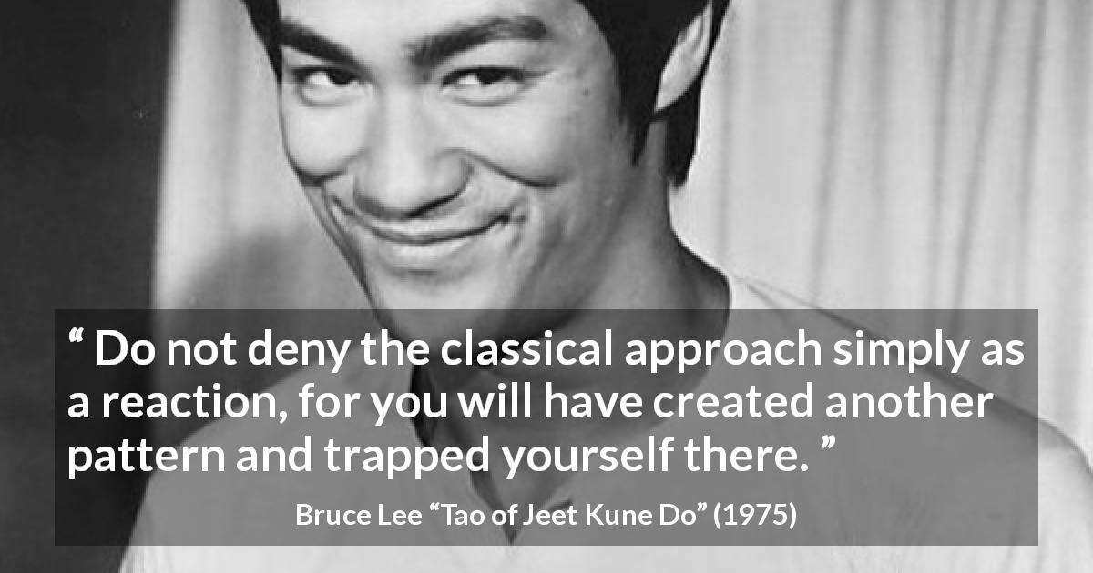 Bruce Lee quote about tradition from Tao of Jeet Kune Do - Do not deny the classical approach simply as a reaction, for you will have created another pattern and trapped yourself there.