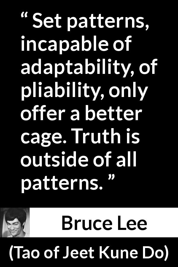Bruce Lee quote about truth from Tao of Jeet Kune Do - Set patterns, incapable of adaptability, of pliability, only offer a better cage. Truth is outside of all patterns.