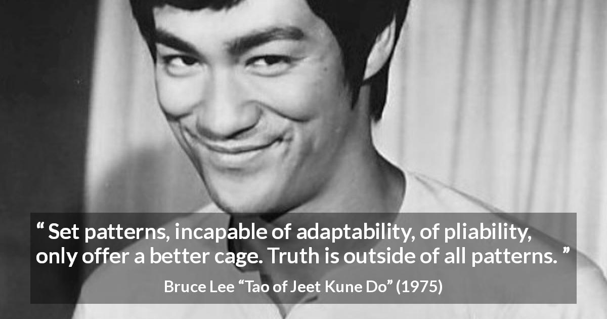 Bruce Lee quote about truth from Tao of Jeet Kune Do - Set patterns, incapable of adaptability, of pliability, only offer a better cage. Truth is outside of all patterns.