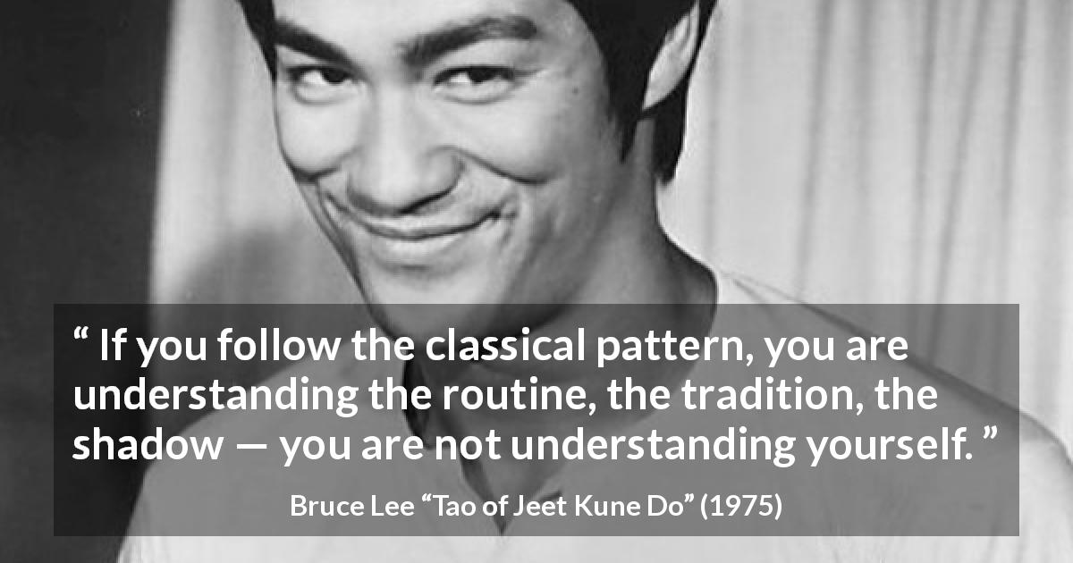 Bruce Lee quote about understanding from Tao of Jeet Kune Do - If you follow the classical pattern, you are understanding the routine, the tradition, the shadow — you are not understanding yourself.