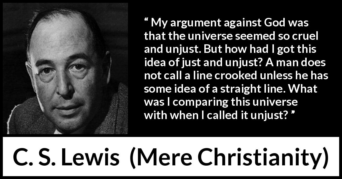 C. S. Lewis quote about God from Mere Christianity - My argument against God was that the universe seemed so cruel and unjust. But how had I got this idea of just and unjust? A man does not call a line crooked unless he has some idea of a straight line. What was I comparing this universe with when I called it unjust?