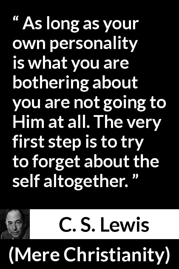 C. S. Lewis quote about God from Mere Christianity - As long as your own personality is what you are bothering about you are not going to Him at all. The very first step is to try to forget about the self altogether.