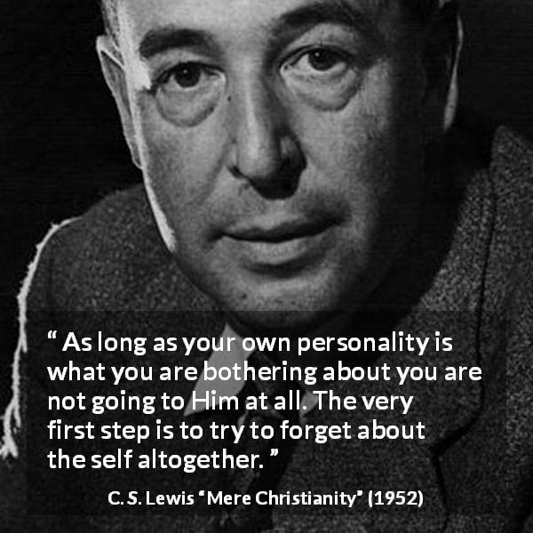 C. S. Lewis quote about God from Mere Christianity - As long as your own personality is what you are bothering about you are not going to Him at all. The very first step is to try to forget about the self altogether.