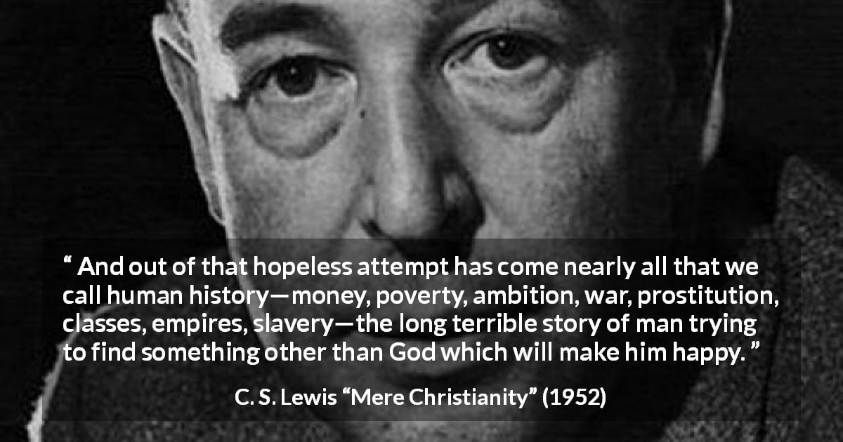 C. S. Lewis quote about God from Mere Christianity - And out of that hopeless attempt has come nearly all that we call human history—money, poverty, ambition, war, prostitution, classes, empires, slavery—the long terrible story of man trying to find something other than God which will make him happy.