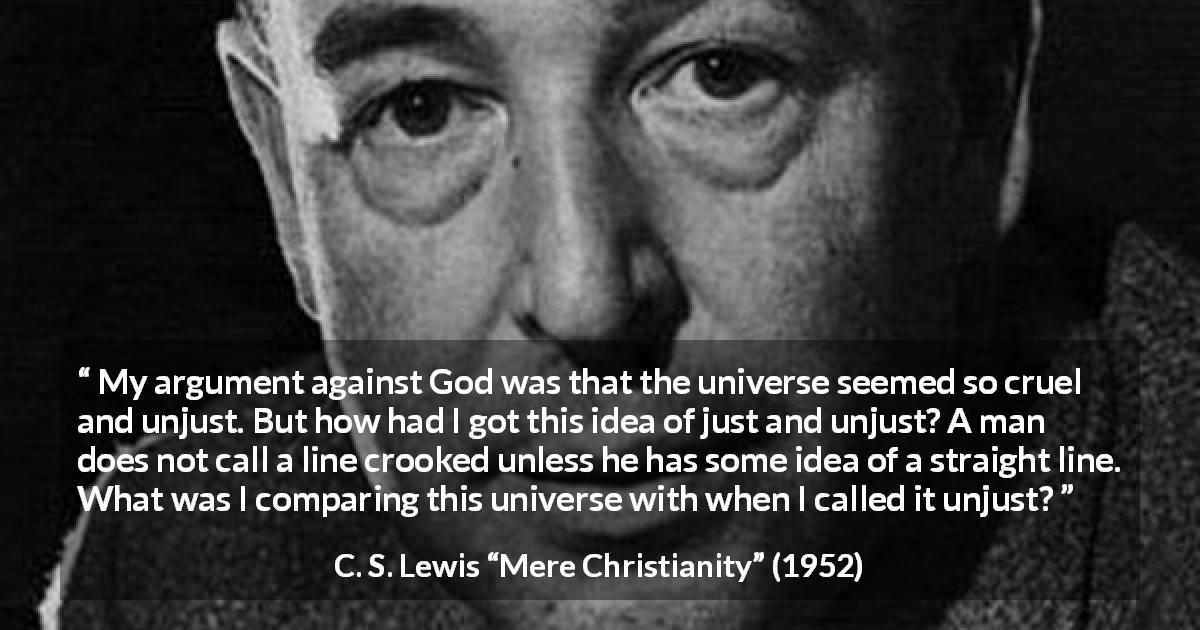 C. S. Lewis quote about God from Mere Christianity - My argument against God was that the universe seemed so cruel and unjust. But how had I got this idea of just and unjust? A man does not call a line crooked unless he has some idea of a straight line. What was I comparing this universe with when I called it unjust?