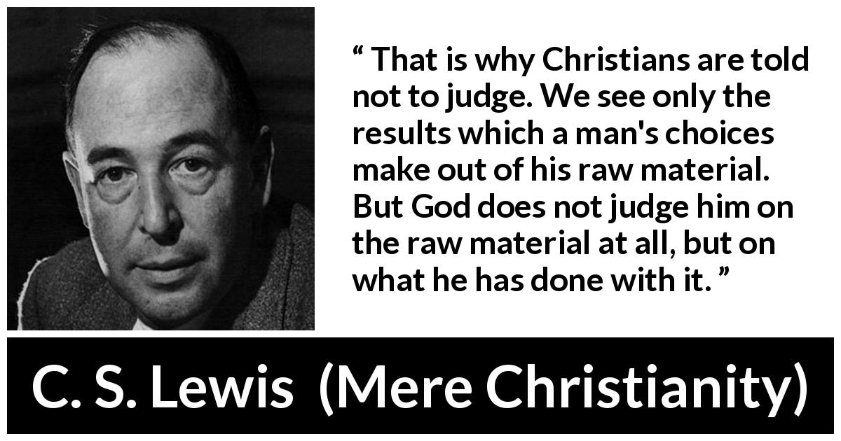 C. S. Lewis quote about God from Mere Christianity - That is why Christians are told not to judge. We see only the results which a man's choices make out of his raw material. But God does not judge him on the raw material at all, but on what he has done with it.