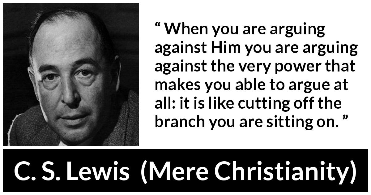 C. S. Lewis quote about God from Mere Christianity - When you are arguing against Him you are arguing against the very power that makes you able to argue at all: it is like cutting off the branch you are sitting on.