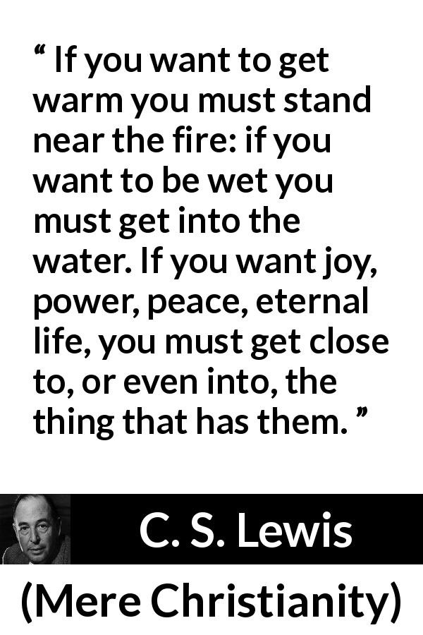 C. S. Lewis quote about God from Mere Christianity - If you want to get warm you must stand near the fire: if you want to be wet you must get into the water. If you want joy, power, peace, eternal life, you must get close to, or even into, the thing that has them.