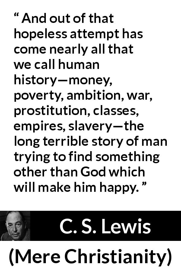 C. S. Lewis quote about God from Mere Christianity - And out of that hopeless attempt has come nearly all that we call human history—money, poverty, ambition, war, prostitution, classes, empires, slavery—the long terrible story of man trying to find something other than God which will make him happy.