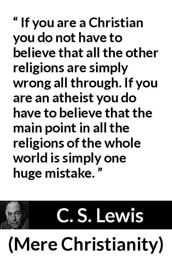 C. S. Lewis quote about belief from Mere Christianity - If you are a Christian you do not have to believe that all the other religions are simply wrong all through. If you are an atheist you do have to believe that the main point in all the religions of the whole world is simply one huge mistake.