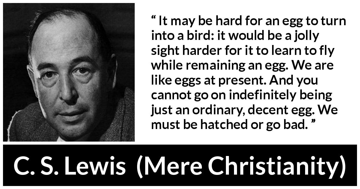 C. S. Lewis quote about change from Mere Christianity - It may be hard for an egg to turn into a bird: it would be a jolly sight harder for it to learn to fly while remaining an egg. We are like eggs at present. And you cannot go on indefinitely being just an ordinary, decent egg. We must be hatched or go bad.