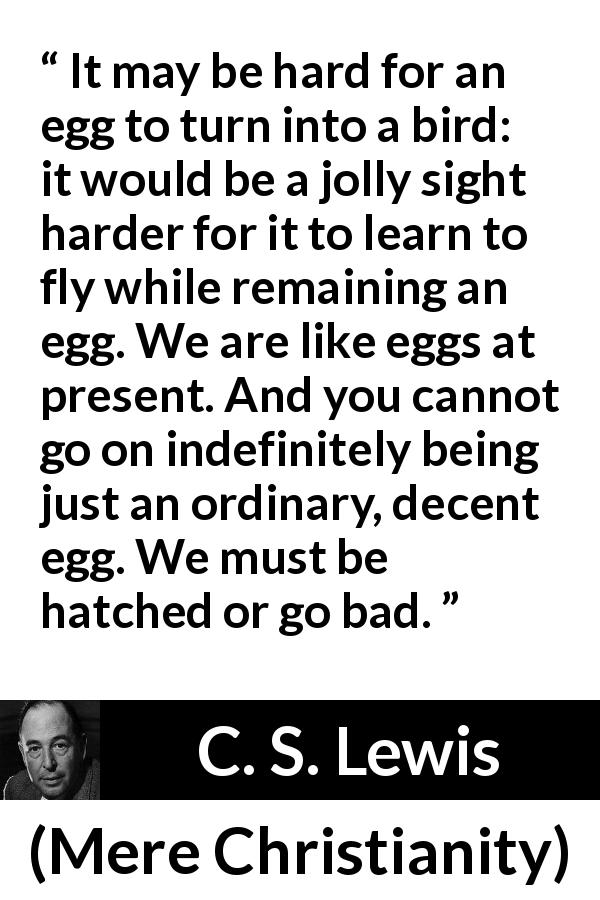 C. S. Lewis quote about change from Mere Christianity - It may be hard for an egg to turn into a bird: it would be a jolly sight harder for it to learn to fly while remaining an egg. We are like eggs at present. And you cannot go on indefinitely being just an ordinary, decent egg. We must be hatched or go bad.