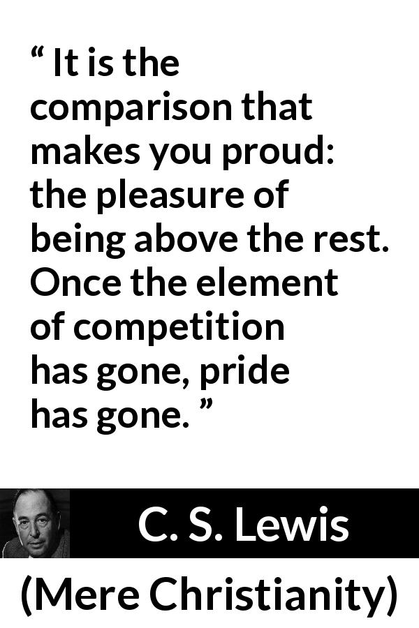 C. S. Lewis quote about competition from Mere Christianity - It is the comparison that makes you proud: the pleasure of being above the rest. Once the element of competition has gone, pride has gone.
