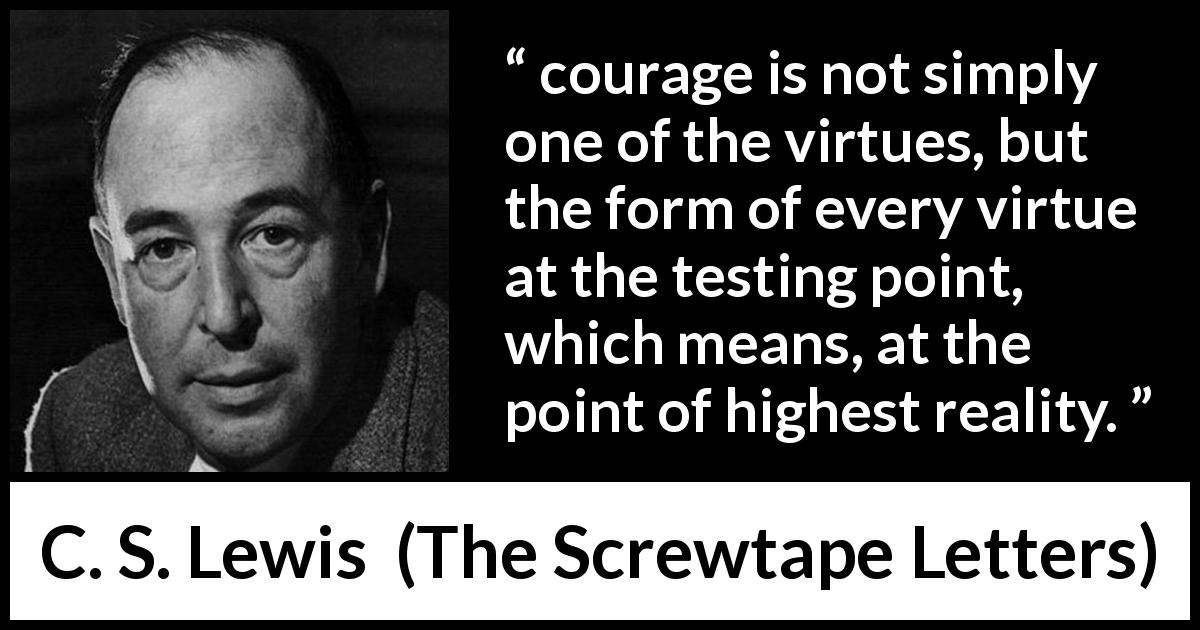 C. S. Lewis quote about courage from The Screwtape Letters - courage is not simply one of the virtues, but the form of every virtue at the testing point, which means, at the point of highest reality.