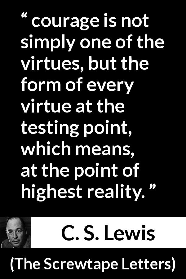 C. S. Lewis quote about courage from The Screwtape Letters - courage is not simply one of the virtues, but the form of every virtue at the testing point, which means, at the point of highest reality.