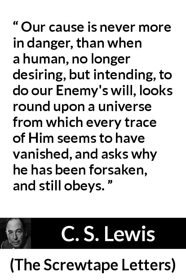 C. S. Lewis quote about danger from The Screwtape Letters - Our cause is never more in danger, than when a human, no longer desiring, but intending, to do our Enemy's will, looks round upon a universe from which every trace of Him seems to have vanished, and asks why he has been forsaken, and still obeys.
