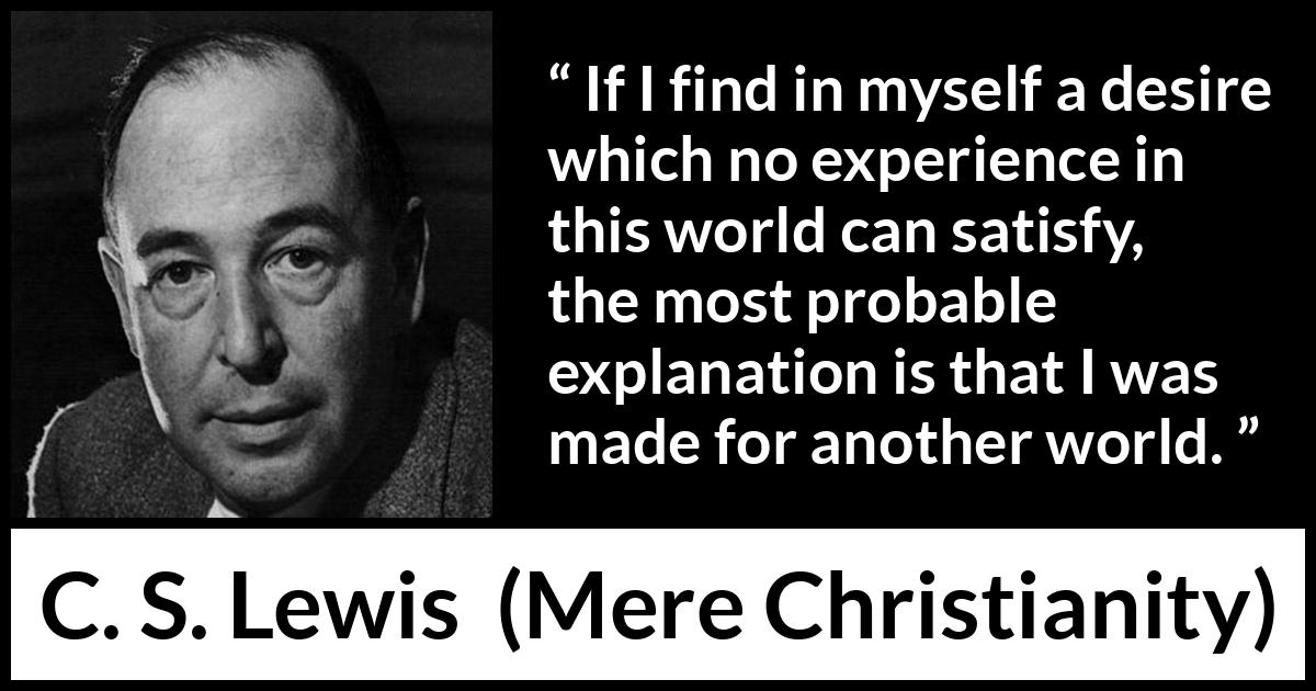 C. S. Lewis quote about desire from Mere Christianity - If I find in myself a desire which no experience in this world can satisfy, the most probable explanation is that I was made for another world.