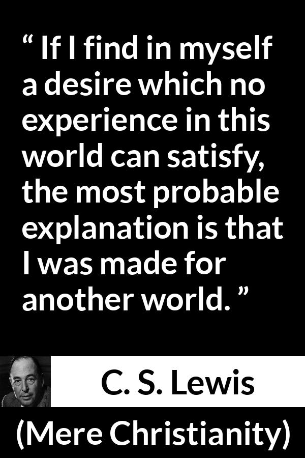 C. S. Lewis quote about desire from Mere Christianity - If I find in myself a desire which no experience in this world can satisfy, the most probable explanation is that I was made for another world.