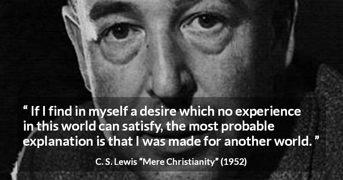 C. S. Lewis quote about desire from Mere Christianity - If I find in myself a desire which no experience in this world can satisfy, the most probable explanation is that I was made for another world.