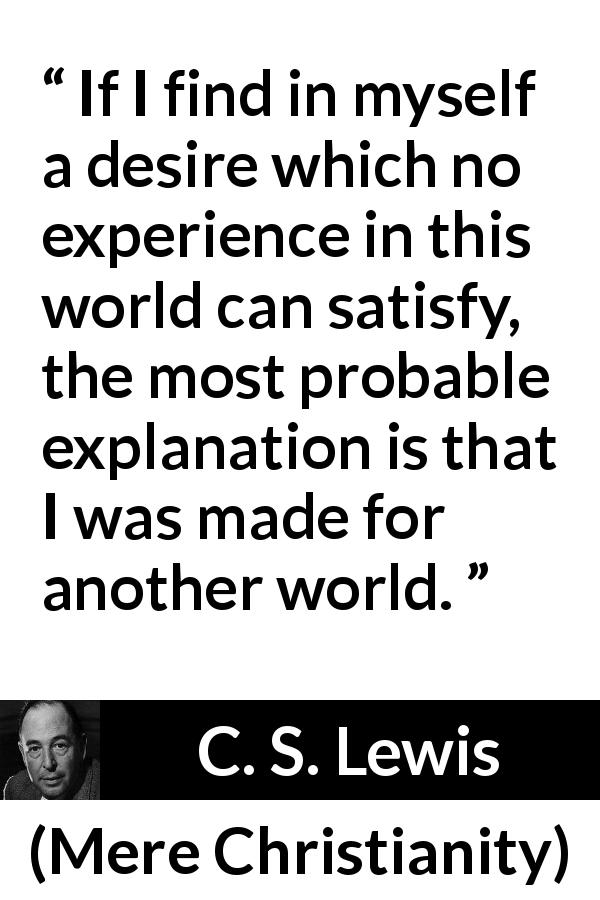 C. S. Lewis quote about desire from Mere Christianity - If I find in myself a desire which no experience in this world can satisfy, the most probable explanation is that I was made for another world.