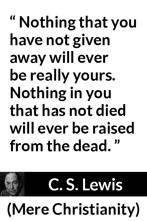 C. S. Lewis quote about detachment from Mere Christianity - Nothing that you have not given away will ever be really yours. Nothing in you that has not died will ever be raised from the dead.