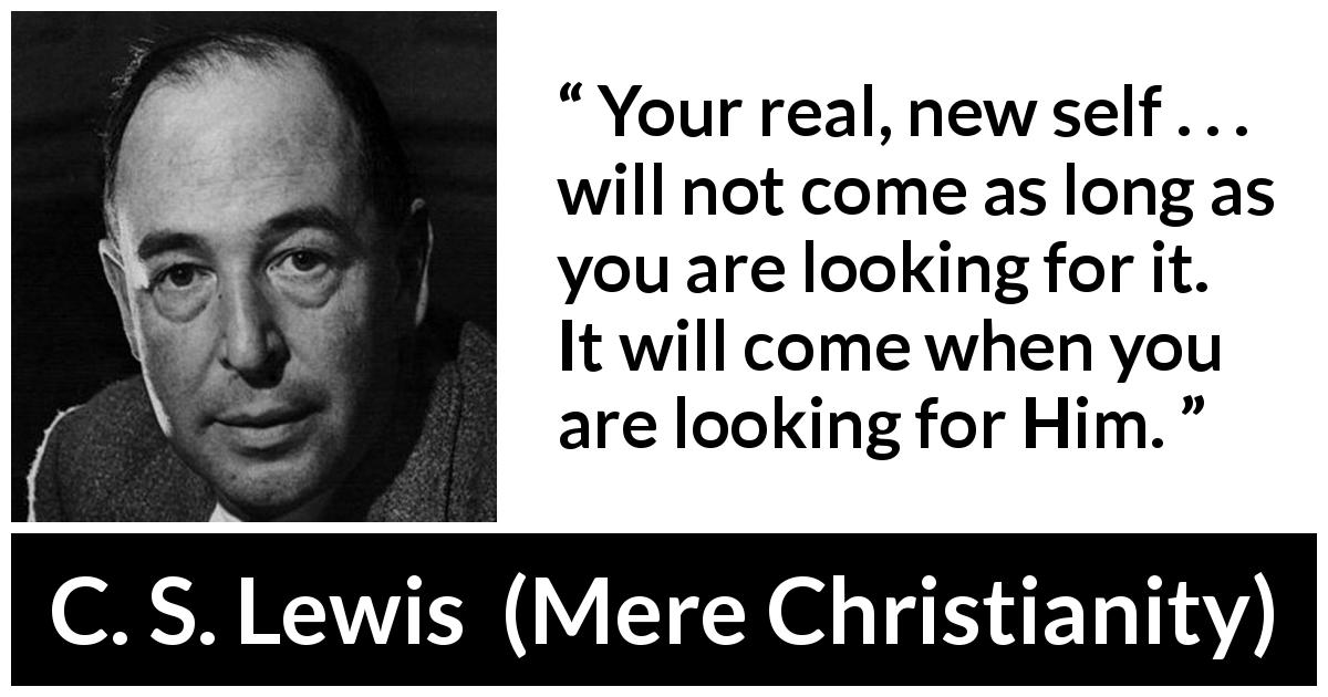 C. S. Lewis quote about faith from Mere Christianity - Your real, new self . . . will not come as long as you are looking for it. It will come when you are looking for Him.