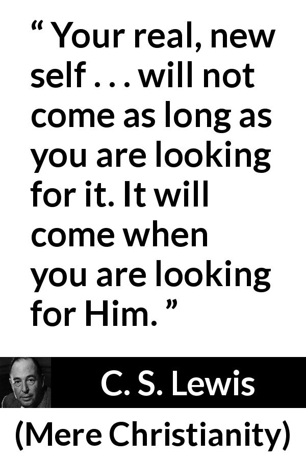 C. S. Lewis quote about faith from Mere Christianity - Your real, new self . . . will not come as long as you are looking for it. It will come when you are looking for Him.