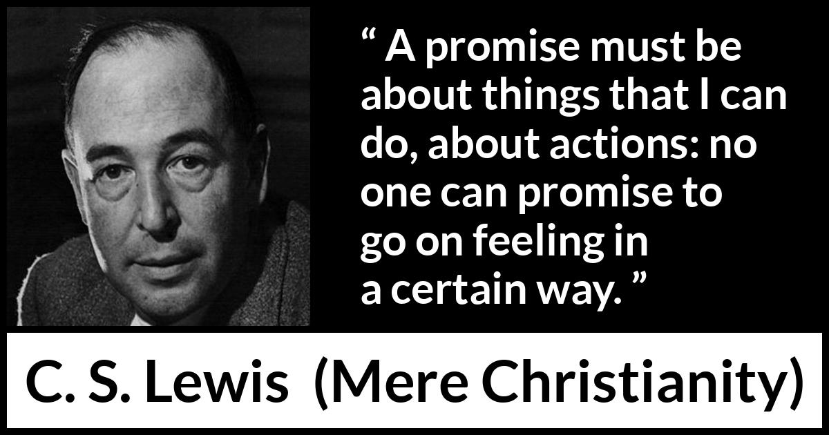 C. S. Lewis quote about feeling from Mere Christianity - A promise must be about things that I can do, about actions: no one can promise to go on feeling in a certain way.