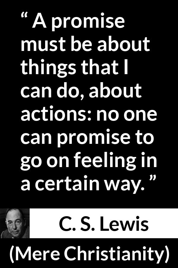 C. S. Lewis quote about feeling from Mere Christianity - A promise must be about things that I can do, about actions: no one can promise to go on feeling in a certain way.