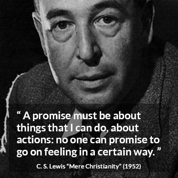 C. S. Lewis quote about feeling from Mere Christianity - A promise must be about things that I can do, about actions: no one can promise to go on feeling in a certain way.