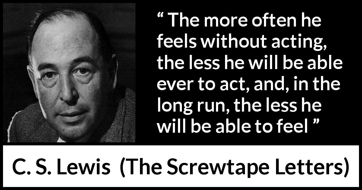 C. S. Lewis quote about feeling from The Screwtape Letters - The more often he feels without acting, the less he will be able ever to act, and, in the long run, the less he will be able to feel